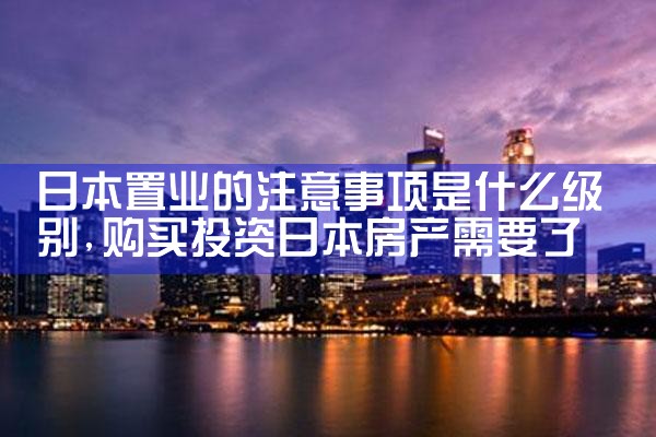 日本置业的注意事项是什么级别|日本移民