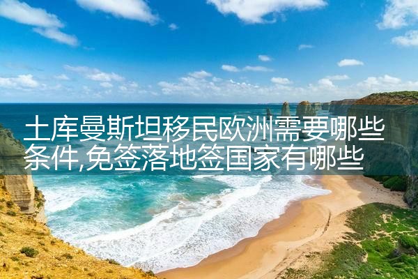 土库曼斯坦移民欧洲需要哪些条件