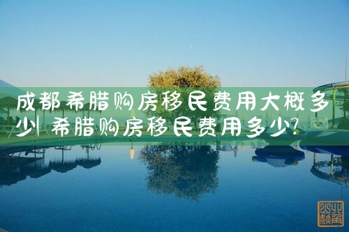 成都希腊购房移民费用大概多少|希腊购房移民